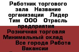 Работник торгового зала › Название организации ­ Лидер Тим, ООО › Отрасль предприятия ­ Розничная торговля › Минимальный оклад ­ 12 000 - Все города Работа » Вакансии   . Башкортостан респ.,Баймакский р-н